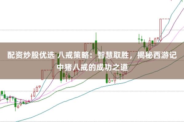 配资炒股优选 八戒策略：智慧取胜，揭秘西游记中猪八戒的成功之道
