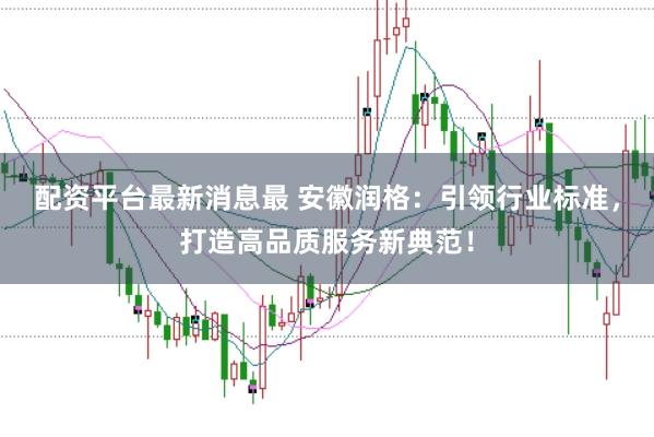 配资平台最新消息最 安徽润格：引领行业标准，打造高品质服务新典范！
