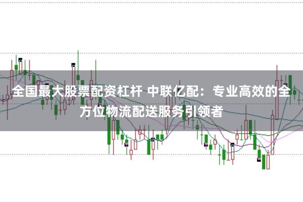 全国最大股票配资杠杆 中联亿配：专业高效的全方位物流配送服务引领者