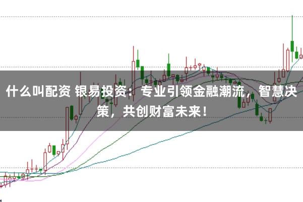 什么叫配资 银易投资：专业引领金融潮流，智慧决策，共创财富未来！