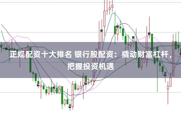 正规配资十大排名 银行股配资：撬动财富杠杆，把握投资机遇