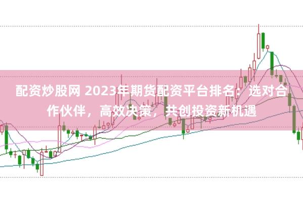配资炒股网 2023年期货配资平台排名：选对合作伙伴，高效决策，共创投资新机遇