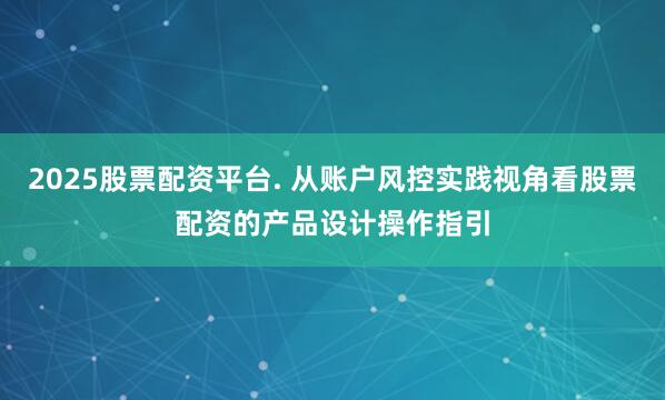 2025股票配资平台. 从账户风控实践视角看股票配资的产品设计操作指引