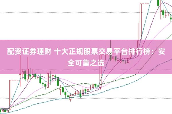 配资证券理财 十大正规股票交易平台排行榜：安全可靠之选